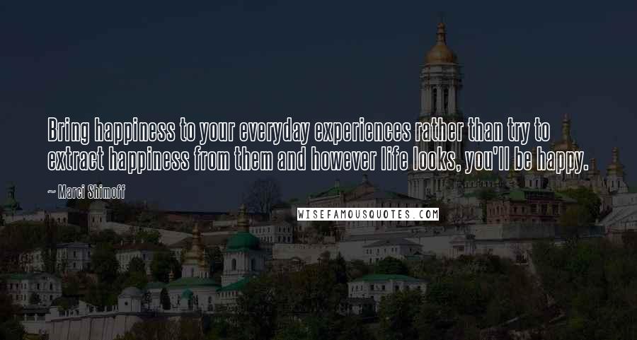Marci Shimoff Quotes: Bring happiness to your everyday experiences rather than try to extract happiness from them and however life looks, you'll be happy.