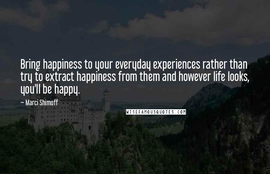 Marci Shimoff Quotes: Bring happiness to your everyday experiences rather than try to extract happiness from them and however life looks, you'll be happy.