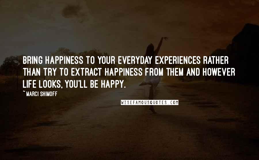 Marci Shimoff Quotes: Bring happiness to your everyday experiences rather than try to extract happiness from them and however life looks, you'll be happy.