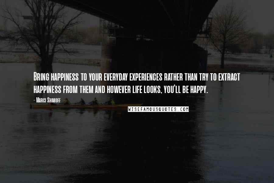 Marci Shimoff Quotes: Bring happiness to your everyday experiences rather than try to extract happiness from them and however life looks, you'll be happy.
