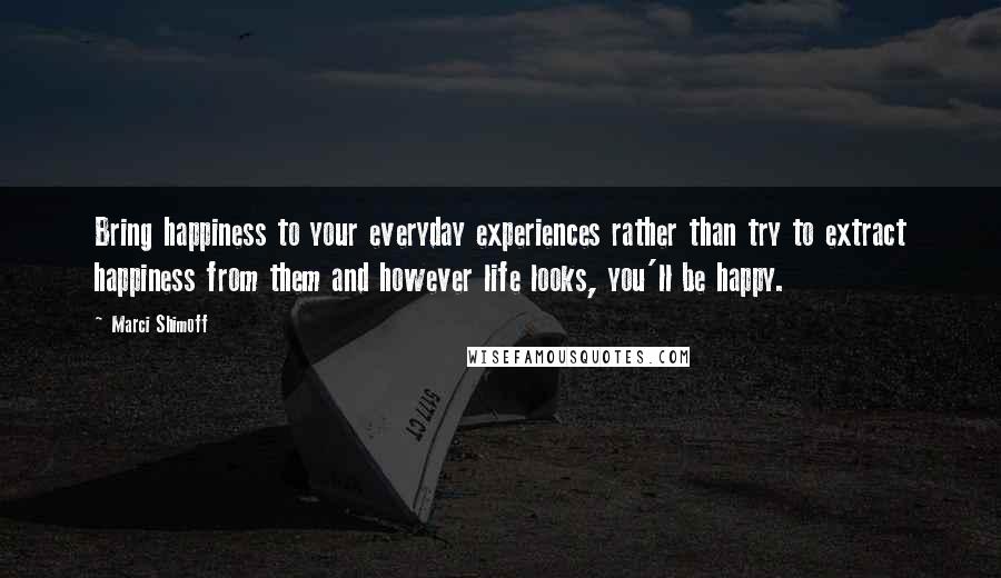 Marci Shimoff Quotes: Bring happiness to your everyday experiences rather than try to extract happiness from them and however life looks, you'll be happy.