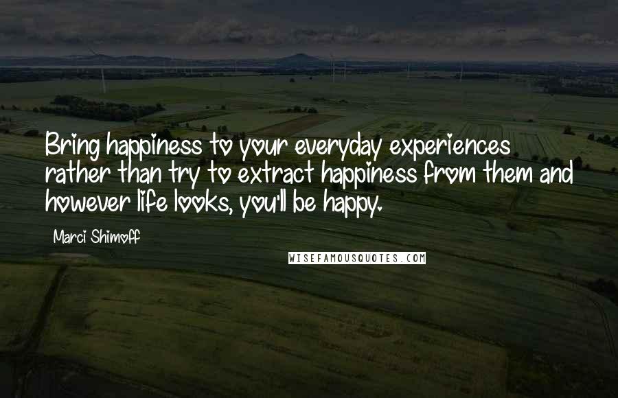 Marci Shimoff Quotes: Bring happiness to your everyday experiences rather than try to extract happiness from them and however life looks, you'll be happy.