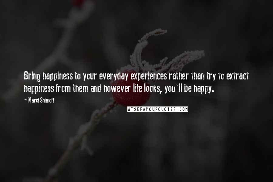 Marci Shimoff Quotes: Bring happiness to your everyday experiences rather than try to extract happiness from them and however life looks, you'll be happy.