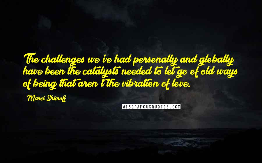 Marci Shimoff Quotes: The challenges we've had personally and globally have been the catalysts needed to let go of old ways of being that aren't the vibration of love.