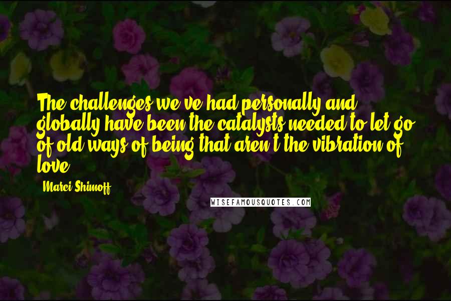 Marci Shimoff Quotes: The challenges we've had personally and globally have been the catalysts needed to let go of old ways of being that aren't the vibration of love.