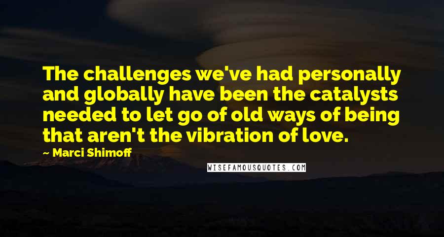 Marci Shimoff Quotes: The challenges we've had personally and globally have been the catalysts needed to let go of old ways of being that aren't the vibration of love.