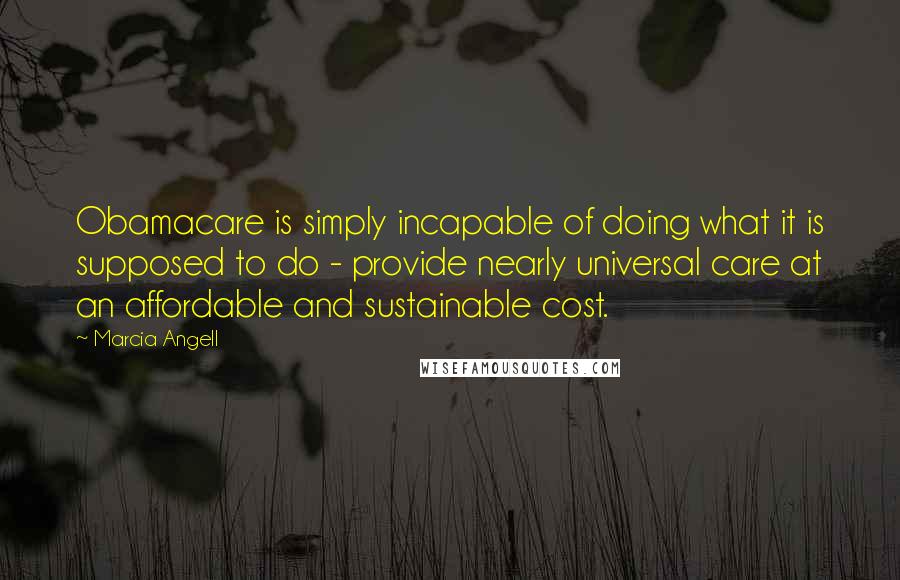 Marcia Angell Quotes: Obamacare is simply incapable of doing what it is supposed to do - provide nearly universal care at an affordable and sustainable cost.