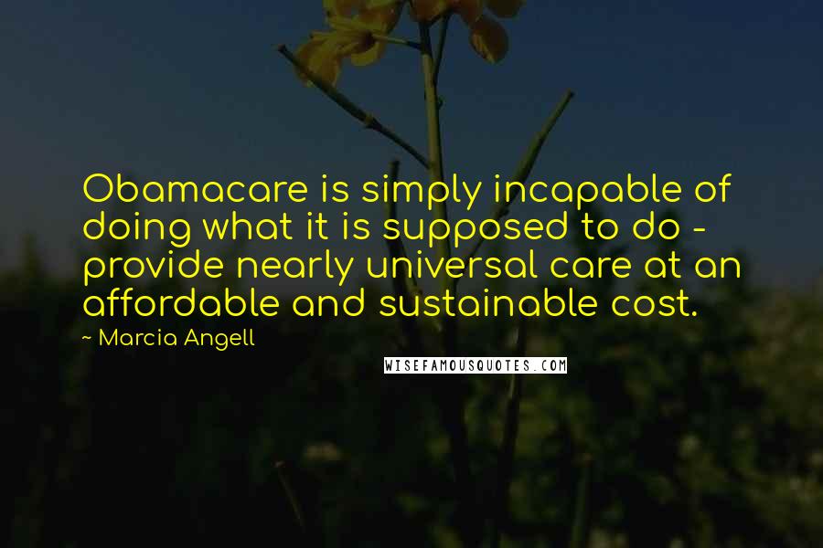 Marcia Angell Quotes: Obamacare is simply incapable of doing what it is supposed to do - provide nearly universal care at an affordable and sustainable cost.