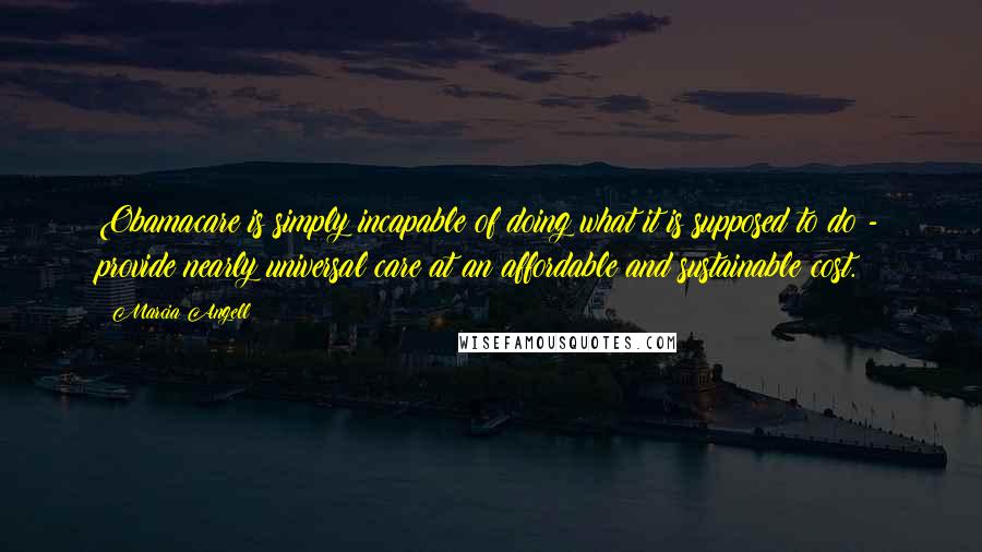 Marcia Angell Quotes: Obamacare is simply incapable of doing what it is supposed to do - provide nearly universal care at an affordable and sustainable cost.