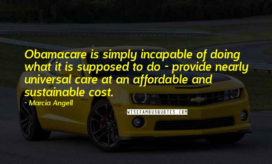 Marcia Angell Quotes: Obamacare is simply incapable of doing what it is supposed to do - provide nearly universal care at an affordable and sustainable cost.