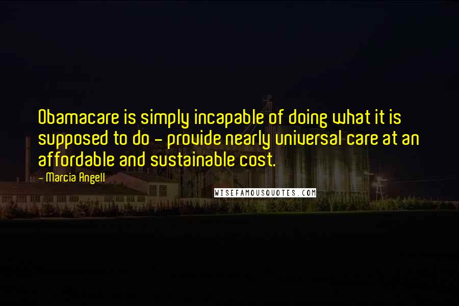 Marcia Angell Quotes: Obamacare is simply incapable of doing what it is supposed to do - provide nearly universal care at an affordable and sustainable cost.