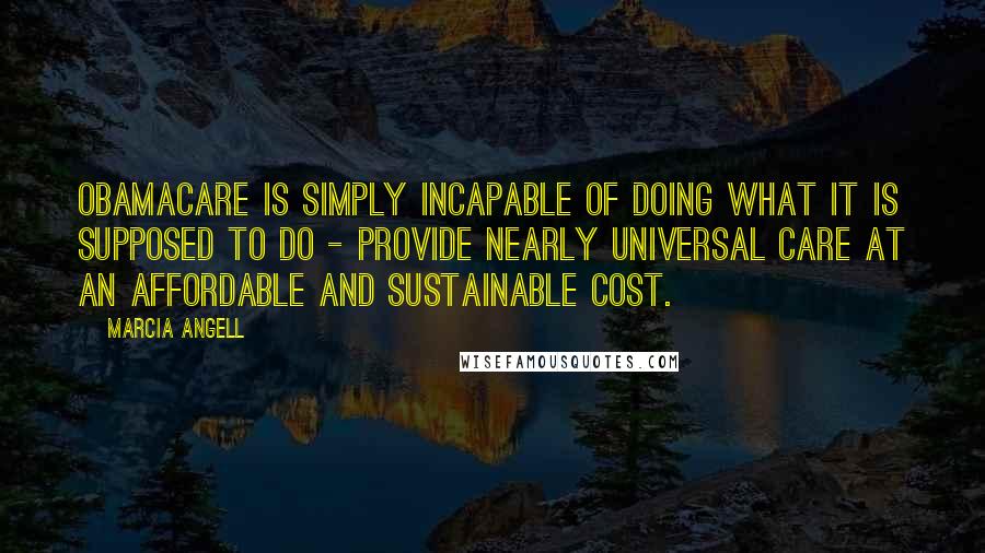 Marcia Angell Quotes: Obamacare is simply incapable of doing what it is supposed to do - provide nearly universal care at an affordable and sustainable cost.