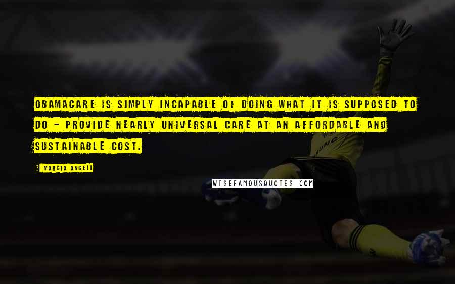 Marcia Angell Quotes: Obamacare is simply incapable of doing what it is supposed to do - provide nearly universal care at an affordable and sustainable cost.