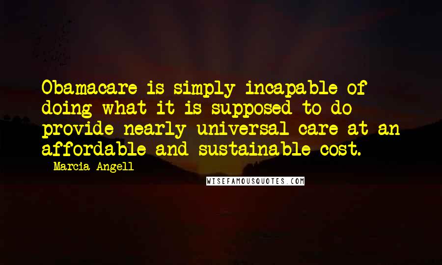 Marcia Angell Quotes: Obamacare is simply incapable of doing what it is supposed to do - provide nearly universal care at an affordable and sustainable cost.