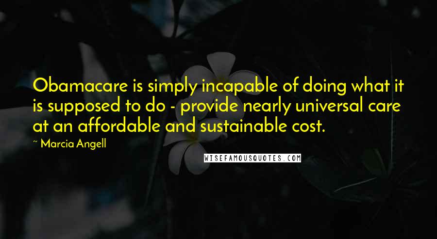 Marcia Angell Quotes: Obamacare is simply incapable of doing what it is supposed to do - provide nearly universal care at an affordable and sustainable cost.