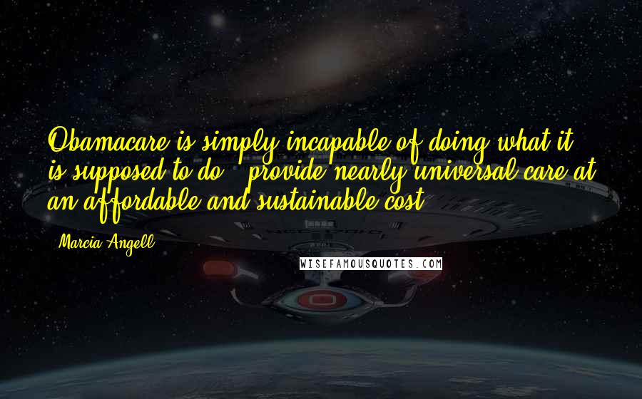 Marcia Angell Quotes: Obamacare is simply incapable of doing what it is supposed to do - provide nearly universal care at an affordable and sustainable cost.