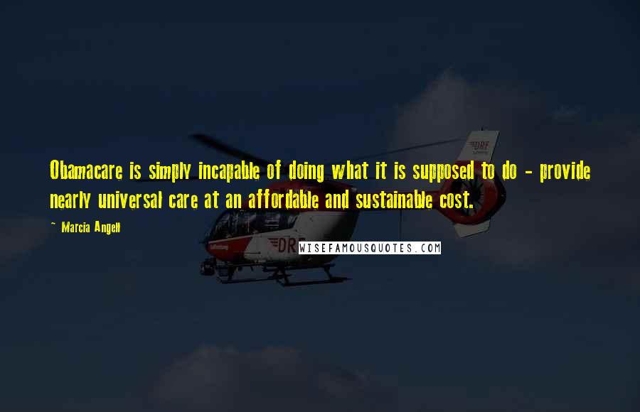 Marcia Angell Quotes: Obamacare is simply incapable of doing what it is supposed to do - provide nearly universal care at an affordable and sustainable cost.