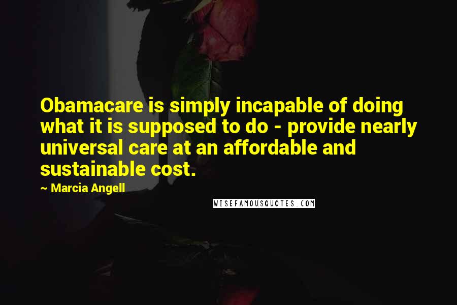 Marcia Angell Quotes: Obamacare is simply incapable of doing what it is supposed to do - provide nearly universal care at an affordable and sustainable cost.