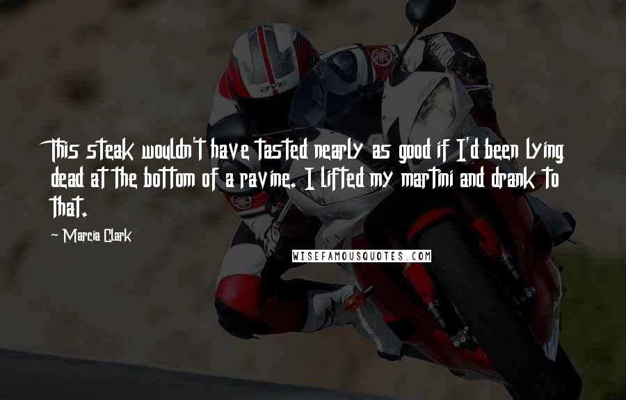 Marcia Clark Quotes: This steak wouldn't have tasted nearly as good if I'd been lying dead at the bottom of a ravine. I lifted my martini and drank to that.