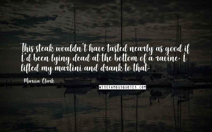 Marcia Clark Quotes: This steak wouldn't have tasted nearly as good if I'd been lying dead at the bottom of a ravine. I lifted my martini and drank to that.