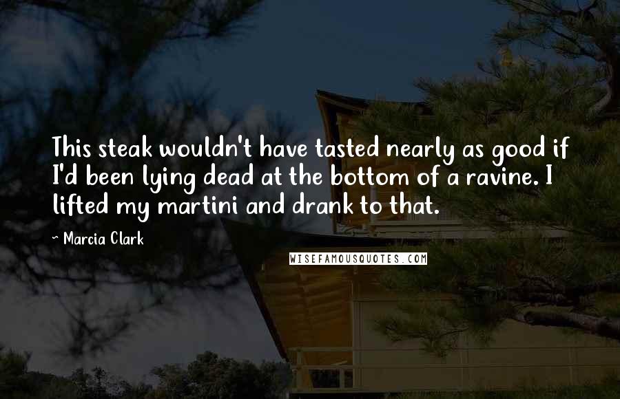 Marcia Clark Quotes: This steak wouldn't have tasted nearly as good if I'd been lying dead at the bottom of a ravine. I lifted my martini and drank to that.