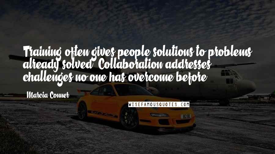 Marcia Conner Quotes: Training often gives people solutions to problems already solved. Collaboration addresses challenges no one has overcome before.