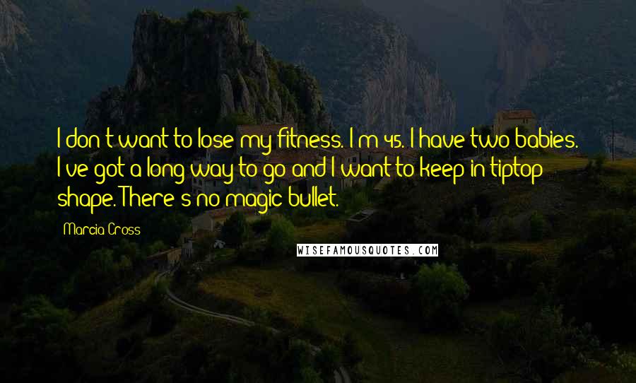 Marcia Cross Quotes: I don't want to lose my fitness. I'm 45. I have two babies. I've got a long way to go and I want to keep in tiptop shape. There's no magic bullet.
