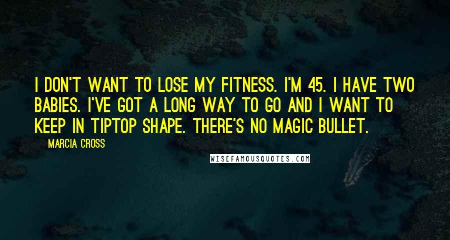 Marcia Cross Quotes: I don't want to lose my fitness. I'm 45. I have two babies. I've got a long way to go and I want to keep in tiptop shape. There's no magic bullet.
