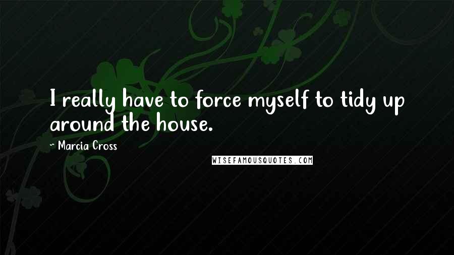 Marcia Cross Quotes: I really have to force myself to tidy up around the house.