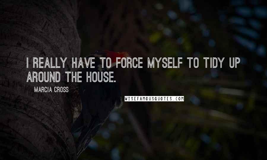 Marcia Cross Quotes: I really have to force myself to tidy up around the house.