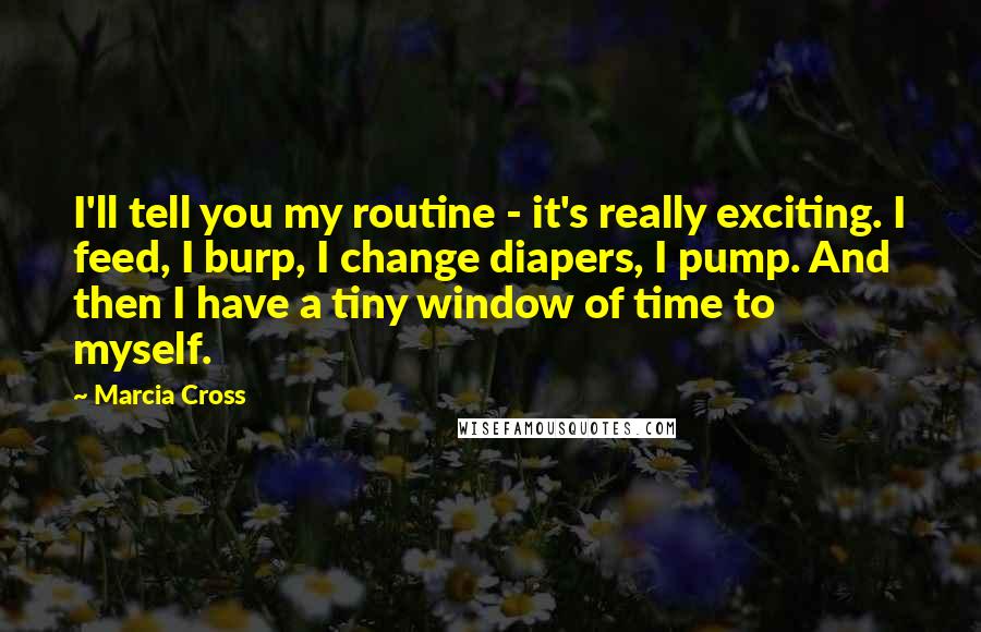 Marcia Cross Quotes: I'll tell you my routine - it's really exciting. I feed, I burp, I change diapers, I pump. And then I have a tiny window of time to myself.