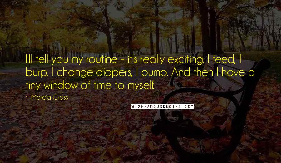 Marcia Cross Quotes: I'll tell you my routine - it's really exciting. I feed, I burp, I change diapers, I pump. And then I have a tiny window of time to myself.