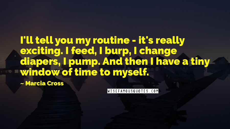 Marcia Cross Quotes: I'll tell you my routine - it's really exciting. I feed, I burp, I change diapers, I pump. And then I have a tiny window of time to myself.