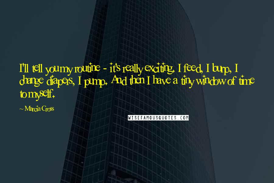 Marcia Cross Quotes: I'll tell you my routine - it's really exciting. I feed, I burp, I change diapers, I pump. And then I have a tiny window of time to myself.