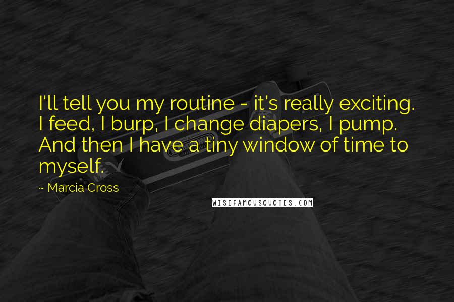 Marcia Cross Quotes: I'll tell you my routine - it's really exciting. I feed, I burp, I change diapers, I pump. And then I have a tiny window of time to myself.