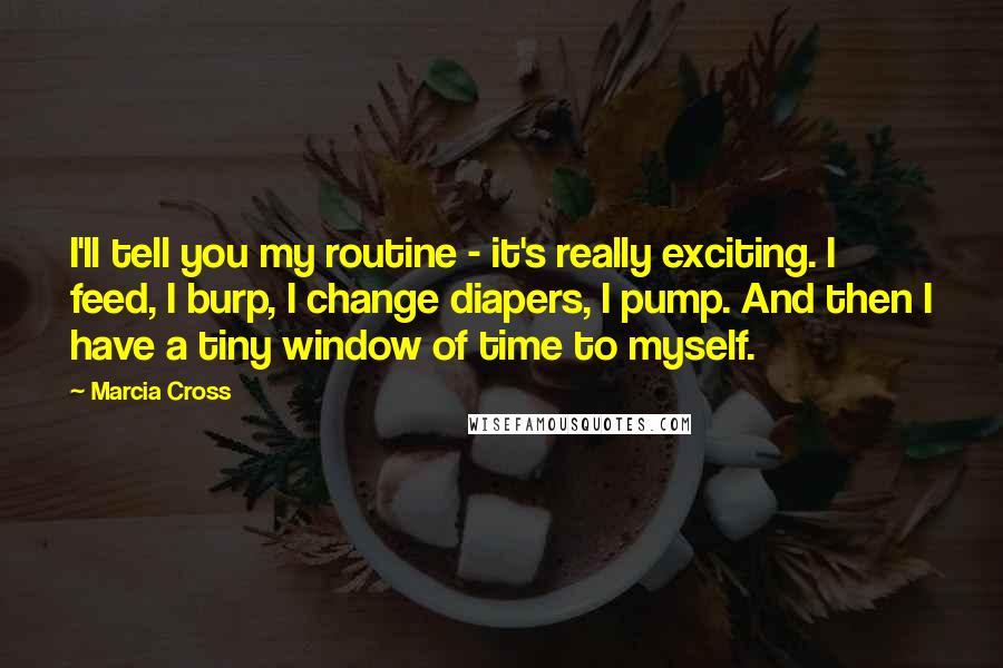 Marcia Cross Quotes: I'll tell you my routine - it's really exciting. I feed, I burp, I change diapers, I pump. And then I have a tiny window of time to myself.