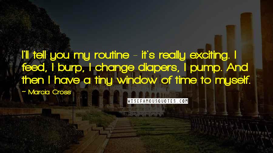 Marcia Cross Quotes: I'll tell you my routine - it's really exciting. I feed, I burp, I change diapers, I pump. And then I have a tiny window of time to myself.