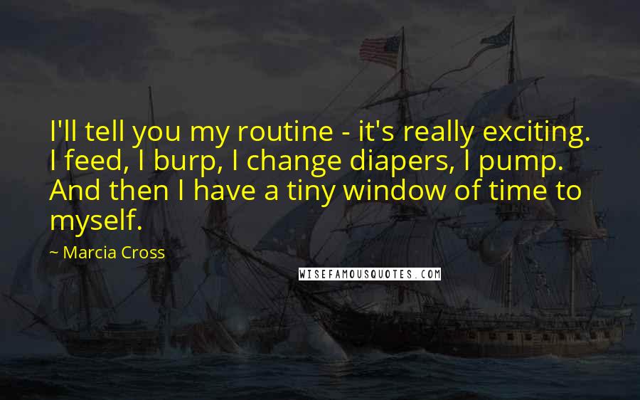 Marcia Cross Quotes: I'll tell you my routine - it's really exciting. I feed, I burp, I change diapers, I pump. And then I have a tiny window of time to myself.