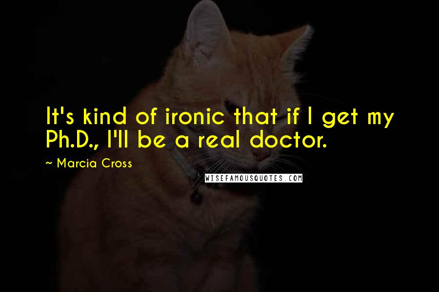 Marcia Cross Quotes: It's kind of ironic that if I get my Ph.D., I'll be a real doctor.