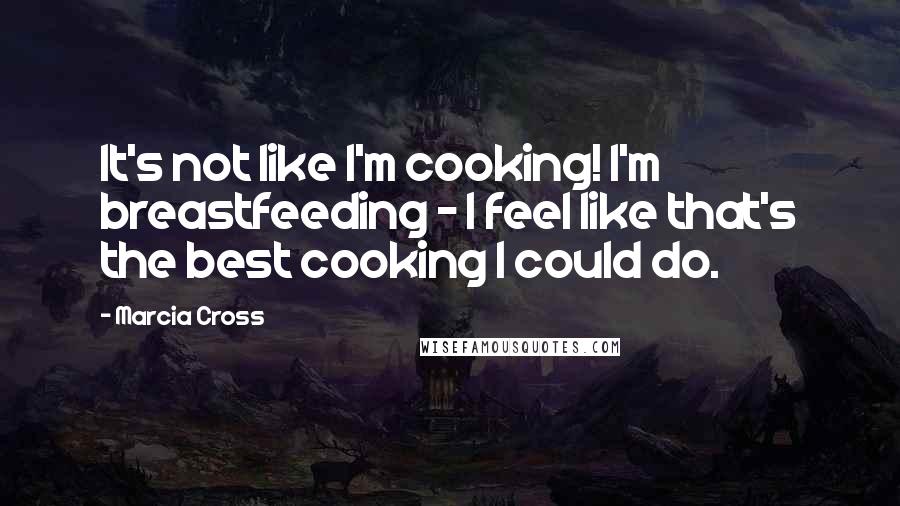 Marcia Cross Quotes: It's not like I'm cooking! I'm breastfeeding - I feel like that's the best cooking I could do.