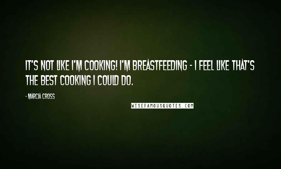 Marcia Cross Quotes: It's not like I'm cooking! I'm breastfeeding - I feel like that's the best cooking I could do.