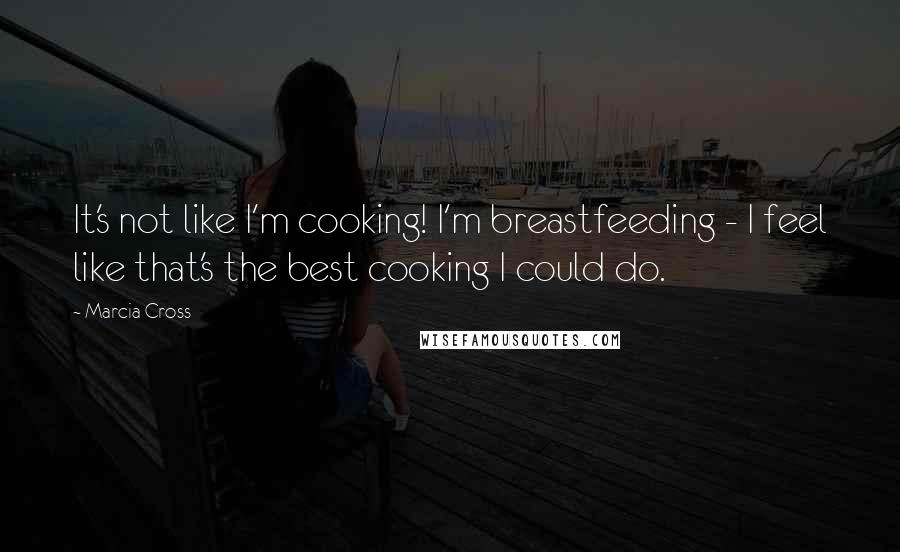 Marcia Cross Quotes: It's not like I'm cooking! I'm breastfeeding - I feel like that's the best cooking I could do.