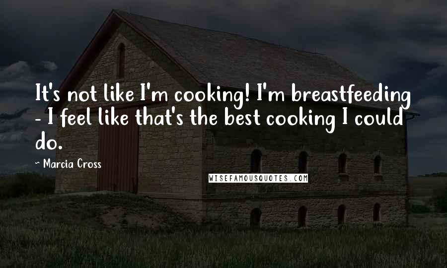 Marcia Cross Quotes: It's not like I'm cooking! I'm breastfeeding - I feel like that's the best cooking I could do.