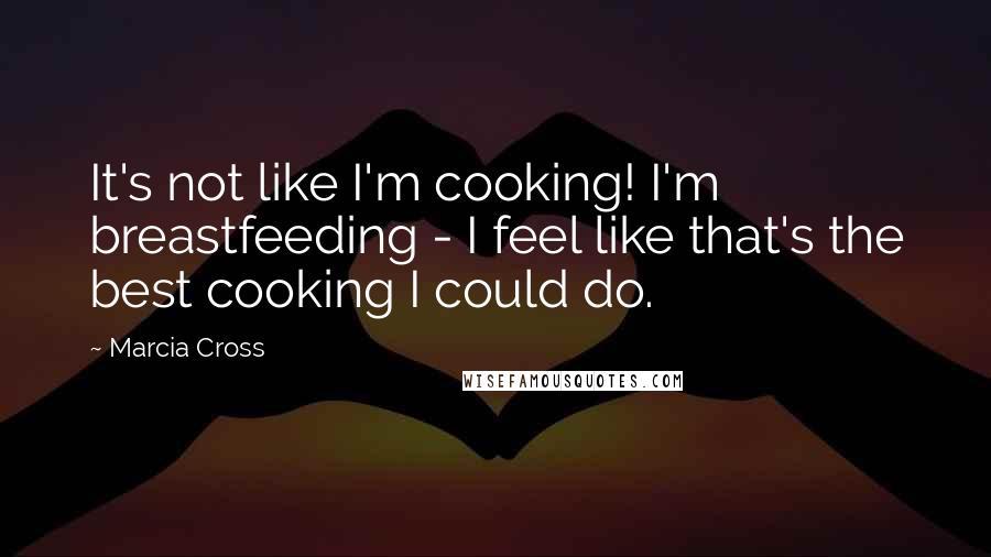 Marcia Cross Quotes: It's not like I'm cooking! I'm breastfeeding - I feel like that's the best cooking I could do.