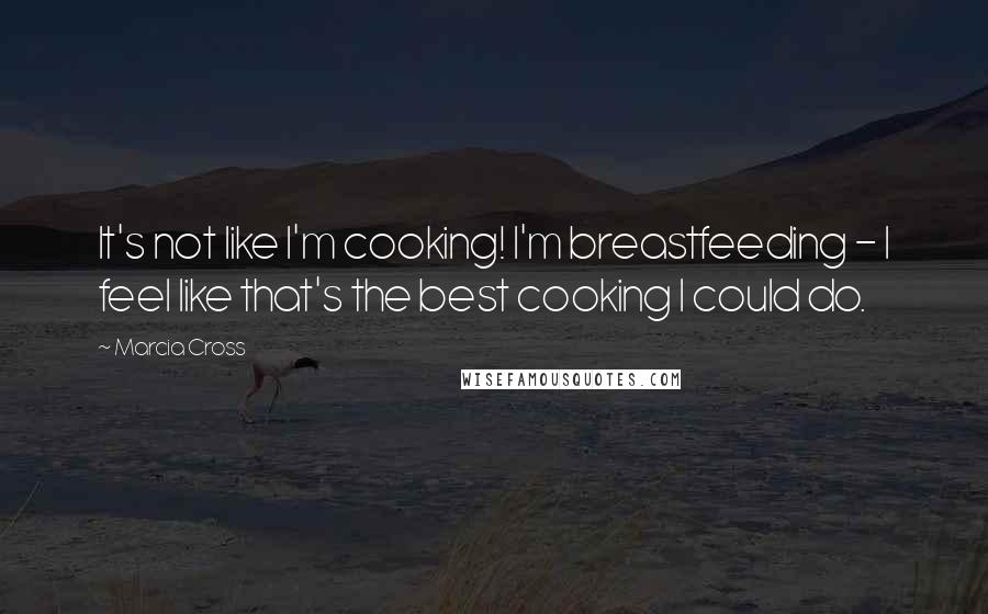 Marcia Cross Quotes: It's not like I'm cooking! I'm breastfeeding - I feel like that's the best cooking I could do.