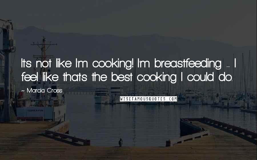 Marcia Cross Quotes: It's not like I'm cooking! I'm breastfeeding - I feel like that's the best cooking I could do.