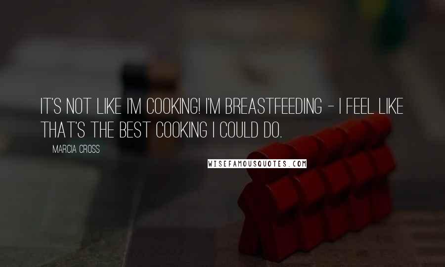 Marcia Cross Quotes: It's not like I'm cooking! I'm breastfeeding - I feel like that's the best cooking I could do.