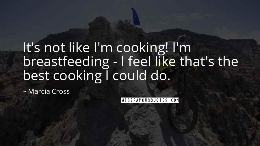 Marcia Cross Quotes: It's not like I'm cooking! I'm breastfeeding - I feel like that's the best cooking I could do.