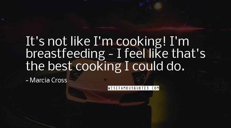 Marcia Cross Quotes: It's not like I'm cooking! I'm breastfeeding - I feel like that's the best cooking I could do.