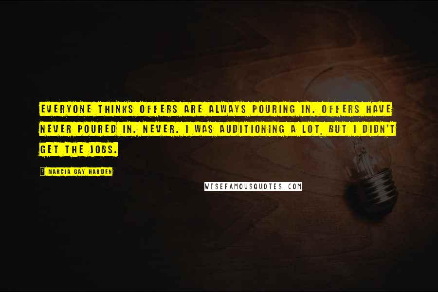 Marcia Gay Harden Quotes: Everyone thinks offers are always pouring in. Offers have never poured in. Never. I was auditioning a lot, but I didn't get the jobs.